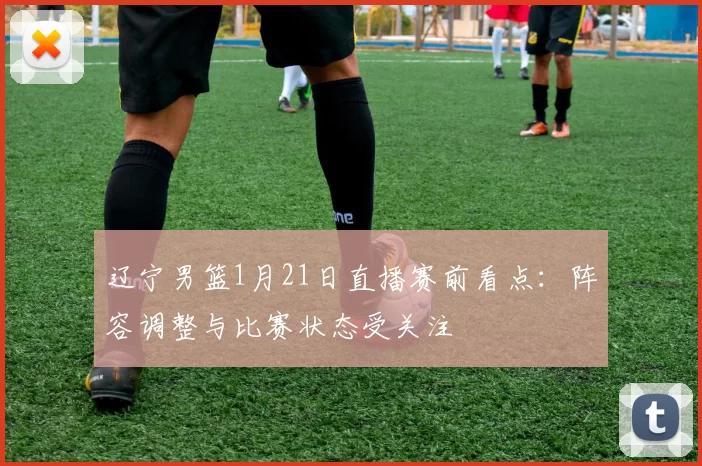 辽宁男篮1月21日直播赛前看点：阵容调整与比赛状态受关注