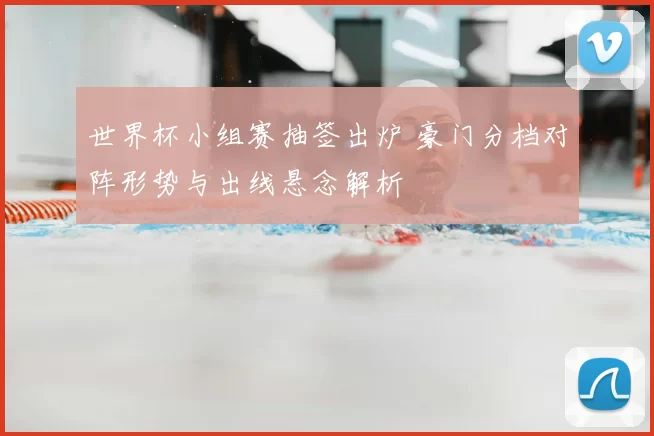 世界杯小组赛抽签出炉 豪门分档对阵形势与出线悬念解析