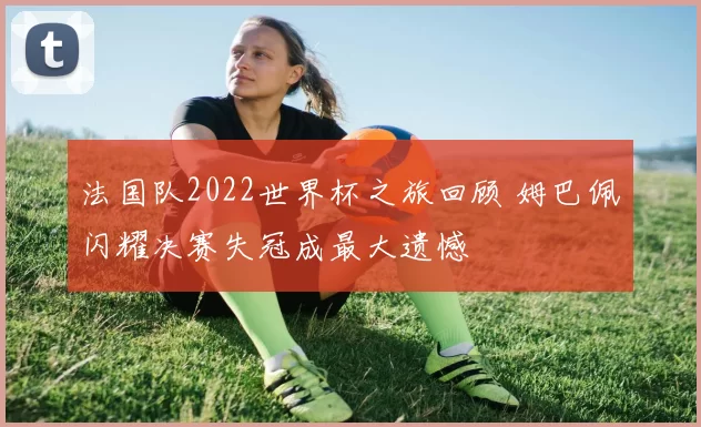 法国队2022世界杯之旅回顾 姆巴佩闪耀决赛失冠成最大遗憾