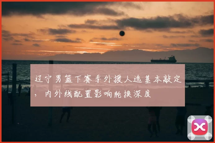 辽宁男篮下赛季外援人选基本敲定，内外线配置影响轮换深度