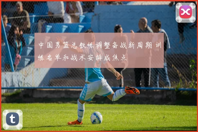 中国男篮总教练调整备战新周期 训练名单和战术安排成焦点