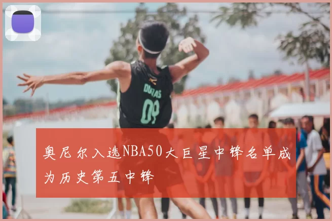 奥尼尔入选NBA50大巨星中锋名单成为历史第五中锋