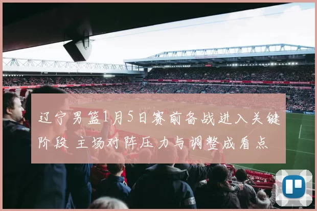 辽宁男篮1月5日赛前备战进入关键阶段 主场对阵压力与调整成看点