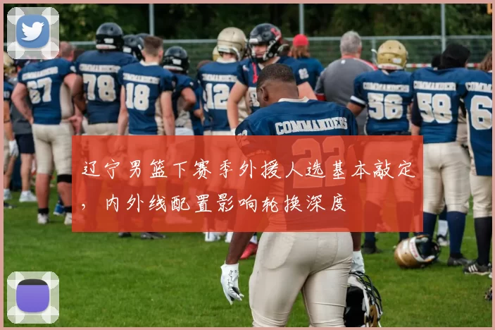 辽宁男篮下赛季外援人选基本敲定，内外线配置影响轮换深度
