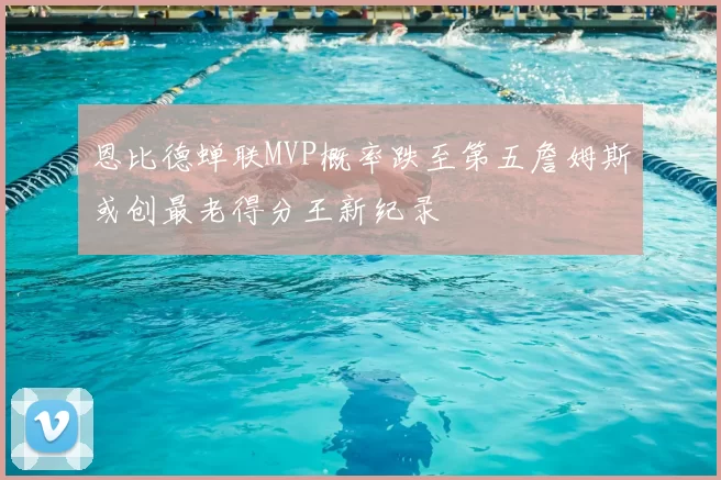 恩比德蝉联MVP概率跌至第五詹姆斯或创最老得分王新纪录