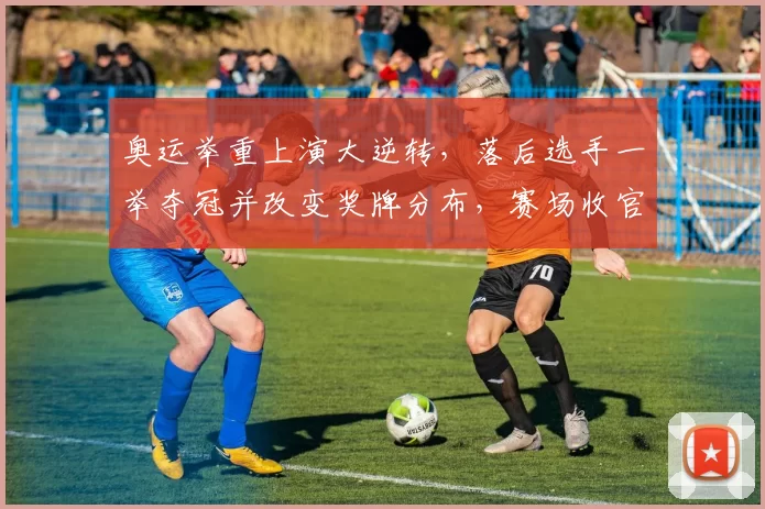 奥运举重上演大逆转，落后选手一举夺冠并改变奖牌分布，赛场收官