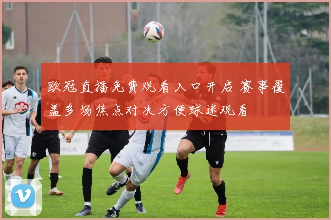 欧冠直播免费观看入口开启 赛事覆盖多场焦点对决方便球迷观看