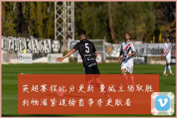 英超赛程比分更新 曼城主场取胜 利物浦紧追榜首争夺更胶着