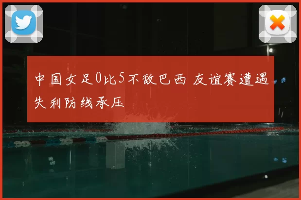中国女足0比5不敌巴西 友谊赛遭遇失利防线承压