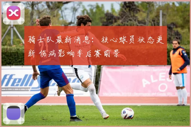 骑士队最新消息：核心球员状态更新 伤病影响季后赛前景