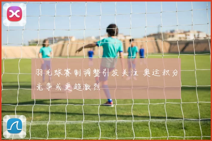 羽毛球赛制调整引发关注 奥运积分竞争或更趋激烈