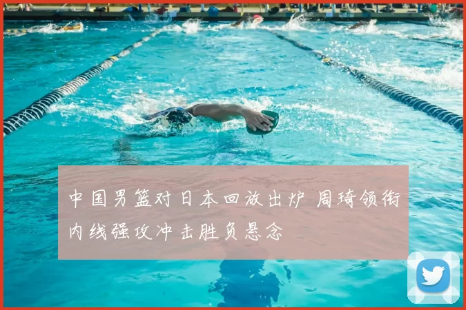 中国男篮对日本回放出炉 周琦领衔内线强攻冲击胜负悬念