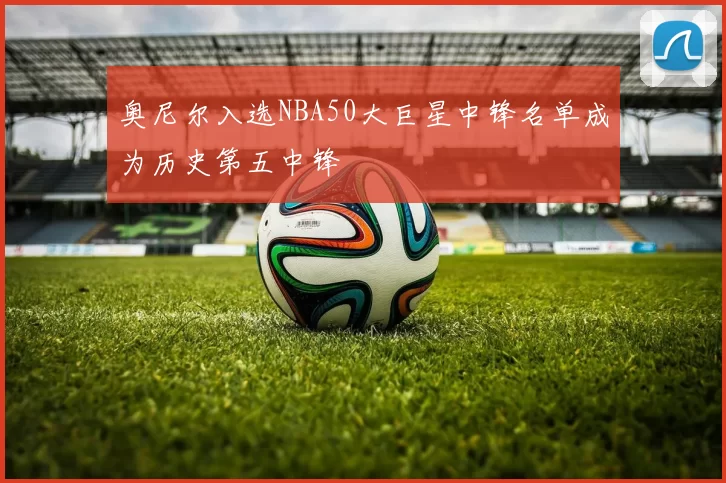 奥尼尔入选NBA50大巨星中锋名单成为历史第五中锋