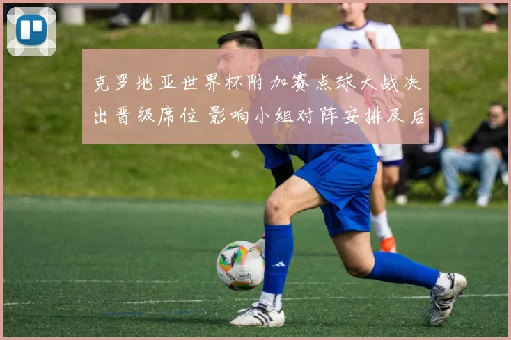 克罗地亚世界杯附加赛点球大战决出晋级席位 影响小组对阵安排及后续赛程