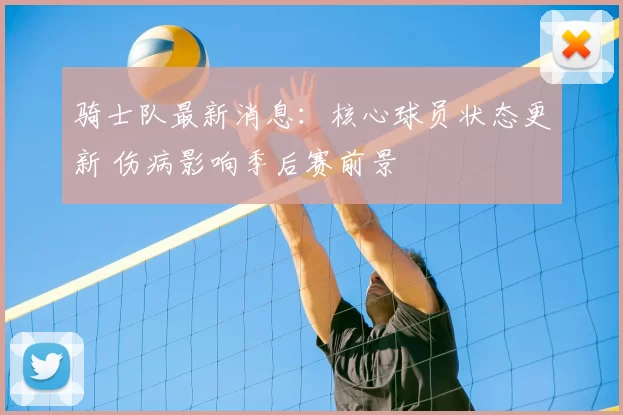 骑士队最新消息：核心球员状态更新 伤病影响季后赛前景