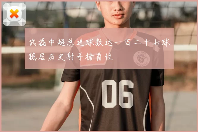 武磊中超总进球数达一百二十七球稳居历史射手榜首位