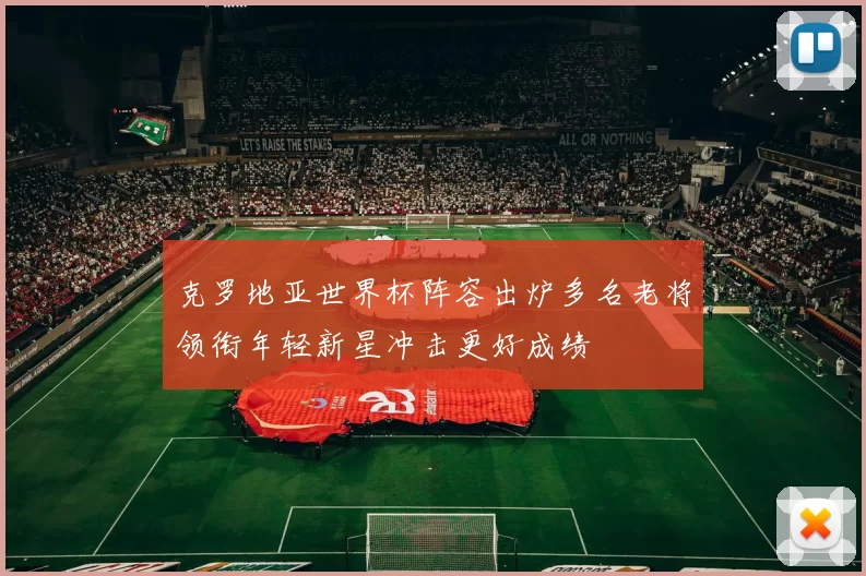 克罗地亚世界杯阵容出炉多名老将领衔年轻新星冲击更好成绩