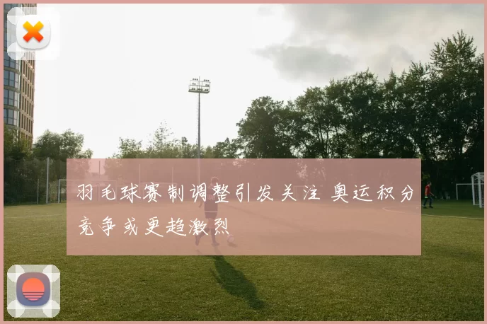 羽毛球赛制调整引发关注 奥运积分竞争或更趋激烈