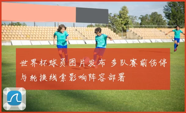 世界杯球员图片发布 多队赛前伤停与轮换线索影响阵容部署