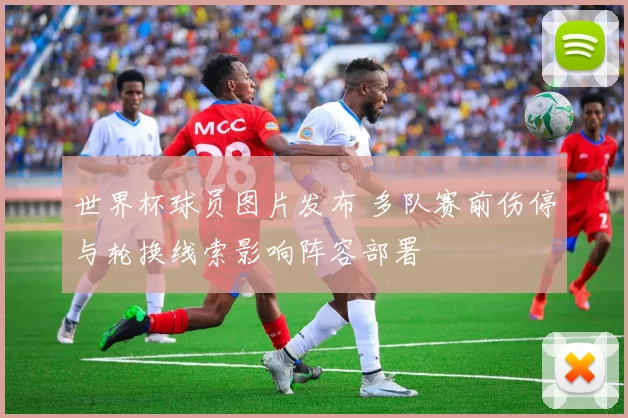 世界杯球员图片发布 多队赛前伤停与轮换线索影响阵容部署