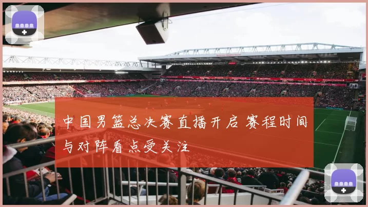 中国男篮总决赛直播开启 赛程时间与对阵看点受关注