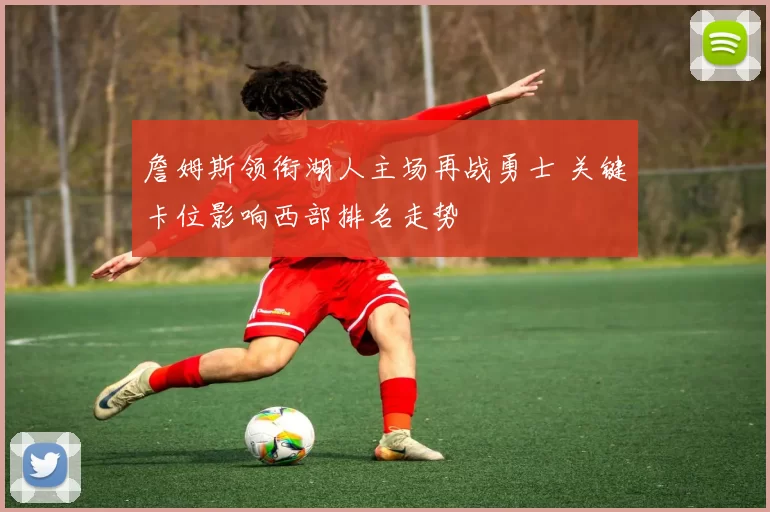 詹姆斯领衔湖人主场再战勇士 关键卡位影响西部排名走势