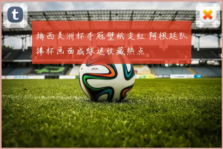 梅西美洲杯夺冠壁纸走红 阿根廷队捧杯画面成球迷收藏热点