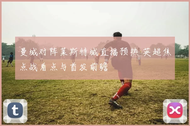 曼城对阵莱斯特城直播预热 英超焦点战看点与首发前瞻