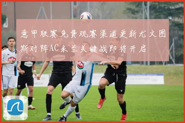 意甲联赛免费观赛渠道更新尤文图斯对阵AC米兰关键战即将开启