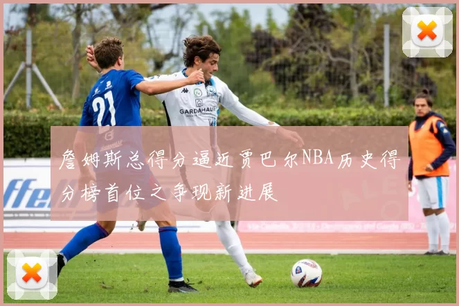 詹姆斯总得分逼近贾巴尔NBA历史得分榜首位之争现新进展