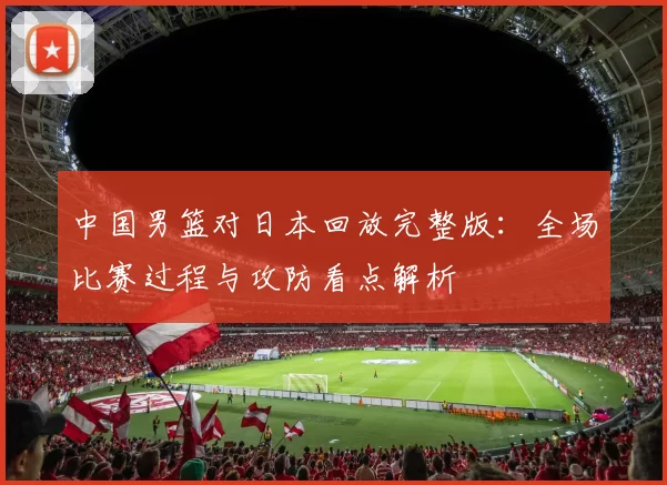 中国男篮对日本回放完整版：全场比赛过程与攻防看点解析