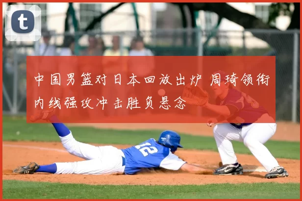 中国男篮对日本回放出炉 周琦领衔内线强攻冲击胜负悬念