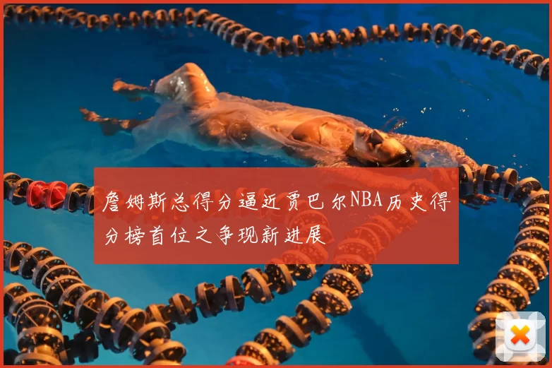 詹姆斯总得分逼近贾巴尔NBA历史得分榜首位之争现新进展