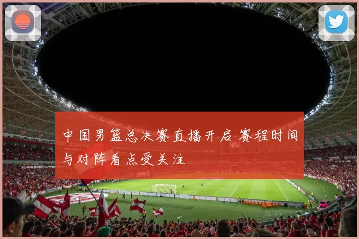 中国男篮总决赛直播开启 赛程时间与对阵看点受关注