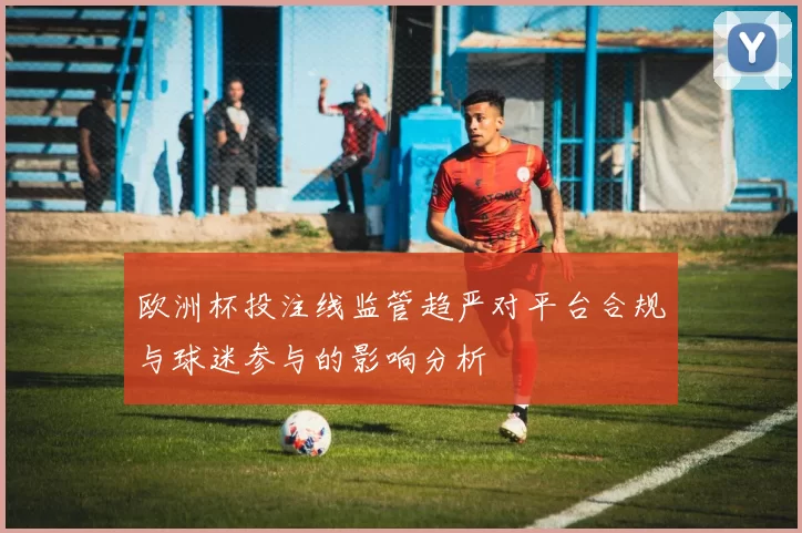 欧洲杯投注线监管趋严对平台合规与球迷参与的影响分析