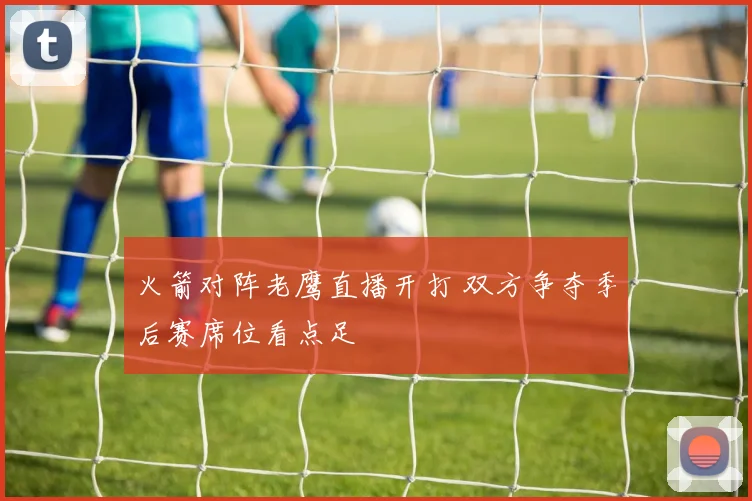 火箭对阵老鹰直播开打 双方争夺季后赛席位看点足